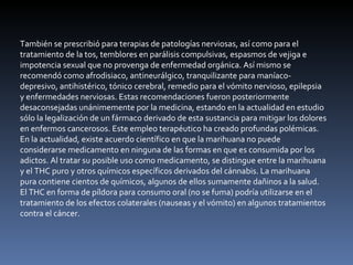 También se prescribió para terapias de patologías nerviosas, así como para el tratamiento de la tos, temblores en parálisis compulsivas, espasmos de vejiga e impotencia sexual que no provenga de enfermedad orgánica. Así mismo se recomendó como afrodisiaco, antineurálgico, tranquilizante para maníaco-depresivo, antihistérico, tónico cerebral, remedio para el vómito nervioso, epilepsia y enfermedades nerviosas. Estas recomendaciones fueron posteriormente desaconsejadas unánimemente por la medicina, estando en la actualidad en estudio sólo la legalización de un fármaco derivado de esta sustancia para mitigar los dolores en enfermos cancerosos. Este empleo terapéutico ha creado profundas polémicas. En la actualidad, existe acuerdo científico en que la marihuana no puede considerarse medicamento en ninguna de las formas en que es consumida por los adictos. Al tratar su posible uso como medicamento, se distingue entre la marihuana y el THC puro y otros químicos específicos derivados del cánnabis. La marihuana pura contiene cientos de químicos, algunos de ellos sumamente dañinos a la salud. El THC en forma de píldora para consumo oral (no se fuma) podría utilizarse en el tratamiento de los efectos colaterales (nauseas y el vómito) en algunos tratamientos contra el cáncer. 