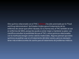 Otro químico relacionado con el THC ( nabilone ) ha sido autorizado por la "Food and Drug Administration" de Estados Unidos para el tratamiento de los enfermos de cáncer que sufren náuseas. En su forma oral, el THC también se usa en enfermos de SIDA, porque les ayuda a comer mejor y mantener su peso. Los científicos estudian la posibilidad de que el THC y otros químicos relacionados con la marihuana tengan ciertos valores medicinales. Algunos piensan que estos químicos se podrían usar en el tratamiento del dolor severo, pero es necesario tener más evidencia antes de usarlos para el tratamiento de problemas médicos. 