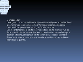 1. Introducción La drogadicción es una enfermedad que tienen su origen en el cerebro de un gran número de seres humanos. La enfermedad se caracteriza por su cronicidad o larga duración, su progresión y las recaídas. Se debe entender que el adicto seguirá siendo un adicto mientras viva, es decir, que el individuo se rehabilita para poder vivir sin consumir la droga y, de allí en adelante, éste será un adicto en remisión, no estará usando la droga, pero para mantenerse en ese estado de abstinencia o remisión no podrá bajar la guardia. Barbitúricos  Inhalables  Cocaína  Anfetaminas  Nicotina  Opioides  Alucinógenas  De diseño  Cannabis  Anabólicos    ¿Verdad o mentira?  Preguntas frecuentes    El adicto y la familia    Genético  Psicológico  Familiar  Social  Cultural  Circunstancial    Tipos de adicción  ¿Qué son las drogas?  ¿Qué es la adicción?  Proceso de la adicción  Tolerancia  Signos y síntomas    Marcas  Conceptos básicos  Factores de riesgo  Rehabilitación y recuperación  Verdades y mentiras  Tipos de drogas  Barbitúricos  Inhalables  Cocaína  Anfetaminas  Nicotina  Opioides  Alucinógenas  De diseño  Cannabis  Anabólicos    ¿Verdad o mentira?  Preguntas frecuentes    El adicto y la familia    Genético  Psicológico  Familiar  Social  Cultural  Circunstancial    ¿Qué son las drogas?  ¿Qué es la adicción?  Proceso de la adicción  Tolerancia  Signos y síntomas    Marcas  Conceptos básicos  Factores de riesgo  Rehabilitación y recuperación  Verdades y mentiras  Tipos de drogas  Barbitúricos  Inhalables  Cocaína  Anfetaminas  Nicotina  Opioides  Alucinógenas  De diseño  Cannabis  Anabólicos    ¿Verdad o mentira?  Preguntas frecuentes    El adicto y la familia    Genético  Psicológico  Familiar  Social  Cultural  Circunstancial    Tipos de adicción  ¿Qué son las drogas?  ¿Qué es la adicción?  Proceso de la adicción  Tolerancia  Signos y síntomas    Marcas  Conceptos básicos  Factores de riesgo  Rehabilitación y recuperación  Verdades y mentiras  Tipos de drogas  