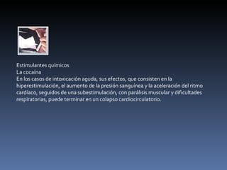 Estimulantes químicos La cocaína En los casos de intoxicación aguda, sus efectos, que consisten en la hiperestimulación, el aumento de la presión sanguínea y la aceleración del ritmo cardíaco, seguidos de una subestimulación, con parálisis muscular y dificultades respiratorias, puede terminar en un colapso cardiocirculatorio. 