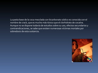 La pasta base de la coca mezclada con bicarbonato sódico es conocida con el nombre de crack, que es mucho más tóxico que el clorhidrato de cocaína. Aunque no se dispone todavía de estudios sobre su uso, efectos secundarios y contraindicaciones, se sabe que existen numerosas víctimas mortales por sobredosis de esta sustancia. 