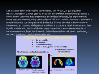 Los estudios del uso de cocaína comenzaron, con FREUD, al que siguieron HEMMOND (1887) y BOSE (1902), los cuales encontraron sintomatología aguda y crónica en el consumo. Recientemente, en la década de 1980, los experimentos sobre patrones de consumo y cantidades certificaron sus efectos sobre la adrenalina, muy relacionada con la agresividad. En las dos últimas décadas hubo un enorme incremento en la cantidad de personas adictas a la cocaína, resaltándose como dato significativo la adicción simultánea a otras sustancias. Las consecuencias de su consumo son complejas, involucrando daños de muy diversa índole: cerebrales, sociales, familiares, medioambientales, etc. 