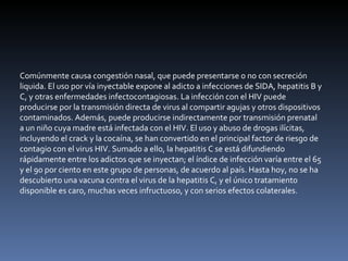 Comúnmente causa congestión nasal, que puede presentarse o no con secreción liquida. El uso por vía inyectable expone al adicto a infecciones de SIDA, hepatitis B y C, y otras enfermedades infectocontagiosas. La infección con el HIV puede producirse por la transmisión directa de virus al compartir agujas y otros dispositivos contaminados. Además, puede producirse indirectamente por transmisión prenatal a un niño cuya madre está infectada con el HIV. El uso y abuso de drogas ilícitas, incluyendo el crack y la cocaína, se han convertido en el principal factor de riesgo de contagio con el virus HIV. Sumado a ello, la hepatitis C se está difundiendo rápidamente entre los adictos que se inyectan; el índice de infección varía entre el 65 y el 90 por ciento en este grupo de personas, de acuerdo al país. Hasta hoy, no se ha descubierto una vacuna contra el virus de la hepatitis C, y el único tratamiento disponible es caro, muchas veces infructuoso, y con serios efectos colaterales. 