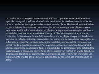 La cocaína es una droga extremadamente adictiva, cuyos efectos se perciben en un lapso de 10 segundos y duran alrededor de 20 minutos. Actúa directamente sobre los centros cerebrales encargados de las sensaciones del placer. Dada su alta capacidad de producir daños y hasta destrucción celular, las sensaciones que eran placenteras en sujetos recién iniciados se convierten en efectos desagradables como agitación, llanto, irritabilidad, alucinaciones visuales auditivas y táctiles, delirio paranoide, amnesia, confusión, fobias o terror desmedido, ansiedad, estupor, depresión grave y tendencias suicidas. Los efectos psíquicos reconocidos por la mayoría de los autores y recogidos en publicaciones recientes incluyen euforia, inestabilidad, aumento de la comunicación verbal y de la seguridad en uno mismo, inquietud, anorexia, insomnio e hipomanía. El adicto experimenta pérdida de interés e imposibilidad de sentir placer ante la falta de la sustancia. Así, la cocaína se convierte en el único objetivo y motivo en la vida del adicto, desplazando todo tipo de sentimientos. La relación con los fenómenos criminales son expresamente citados por los autores, asociándose su consumo a la predisposición al delito. 