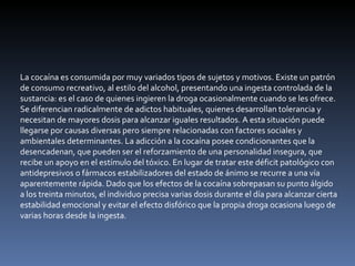 La cocaína es consumida por muy variados tipos de sujetos y motivos. Existe un patrón de consumo recreativo, al estilo del alcohol, presentando una ingesta controlada de la sustancia: es el caso de quienes ingieren la droga ocasionalmente cuando se les ofrece. Se diferencian radicalmente de adictos habituales, quienes desarrollan tolerancia y necesitan de mayores dosis para alcanzar iguales resultados. A esta situación puede llegarse por causas diversas pero siempre relacionadas con factores sociales y ambientales determinantes. La adicción a la cocaína posee condicionantes que la desencadenan, que pueden ser el reforzamiento de una personalidad insegura, que recibe un apoyo en el estímulo del tóxico. En lugar de tratar este déficit patológico con antidepresivos o fármacos estabilizadores del estado de ánimo se recurre a una vía aparentemente rápida. Dado que los efectos de la cocaína sobrepasan su punto álgido a los treinta minutos, el individuo precisa varias dosis durante el día para alcanzar cierta estabilidad emocional y evitar el efecto disfórico que la propia droga ocasiona luego de varias horas desde la ingesta. 