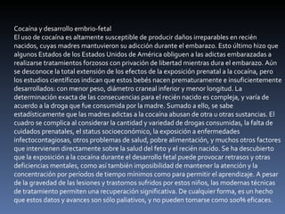 Cocaína y desarrollo embrio-fetal El uso de cocaína es altamente susceptible de producir daños irreparables en recién nacidos, cuyas madres mantuvieron su adicción durante el embarazo. Esto último hizo que algunos Estados de los Estados Unidos de América obliguen a las adictas embarazadas a realizarse tratamientos forzosos con privación de libertad mientras dura el embarazo. Aún se desconoce la total extensión de los efectos de la exposición prenatal a la cocaína, pero los estudios científicos indican que estos bebés nacen prematuramente e insuficientemente desarrollados: con menor peso, diámetro craneal inferior y menor longitud. La determinación exacta de las consecuencias para el recién nacido es compleja, y varía de acuerdo a la droga que fue consumida por la madre. Sumado a ello, se sabe estadísticamente que las madres adictas a la cocaína abusan de otra u otras sustancias. El cuadro se complica al considerar la cantidad y variedad de drogas consumidas, la falta de cuidados prenatales, el status socioeconómico, la exposición a enfermedades infectocontagiosas, otros problemas de salud, pobre alimentación, y muchos otros factores que intervienen directamente sobre la salud del feto y el recién nacido. Se ha descubierto que la exposición a la cocaína durante el desarrollo fetal puede provocar retrasos y otras deficiencias mentales, como así también imposibilidad de mantener la atención y la concentración por períodos de tiempo mínimos como para permitir el aprendizaje. A pesar de la gravedad de las lesiones y trastornos sufridos por estos niños, las modernas técnicas de tratamiento permiten una recuperación significativa. De cualquier forma, es un hecho que estos datos y avances son sólo paliativos, y no pueden tomarse como 100% eficaces. 