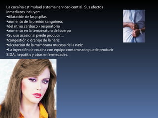 La cocaína estimula el sistema nervioso central. Sus efectos inmediatos incluyen: dilatación de las pupilas  aumento de la presión sanguínea,  del ritmo cardiaco y respiratorio  aumento en la temperatura del cuerpo  Su uso ocasional puede producir...  congestión o drenaje de la nariz  ulceración de la membrana mucosa de la nariz  La inyección de cocaína con equipo contaminado puede producir SIDA, hepatitis y otras enfermedades.  