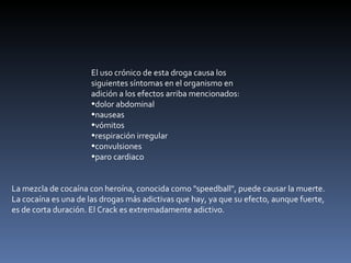 El uso crónico de esta droga causa los siguientes síntomas en el organismo en adición a los efectos arriba mencionados: dolor abdominal  nauseas  vómitos  respiración irregular  convulsiones  paro cardiaco  La mezcla de cocaína con heroína, conocida como "speedball", puede causar la muerte. La cocaína es una de las drogas más adictivas que hay, ya que su efecto, aunque fuerte, es de corta duración. El Crack es extremadamente adictivo. 