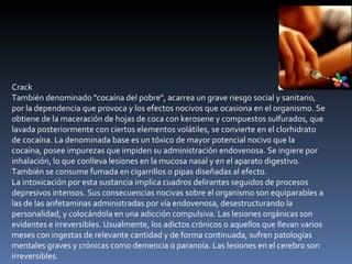 Crack También denominado "cocaína del pobre", acarrea un grave riesgo social y sanitario, por la dependencia que provoca y los efectos nocivos que ocasiona en el organismo. Se obtiene de la maceración de hojas de coca con kerosene y compuestos sulfurados, que lavada posteriormente con ciertos elementos volátiles, se convierte en el clorhidrato de cocaína. La denominada base es un tóxico de mayor potencial nocivo que la cocaína, posee impurezas que impiden su administración endovenosa. Se ingiere por inhalación, lo que conlleva lesiones en la mucosa nasal y en el aparato digestivo. También se consume fumada en cigarrillos o pipas diseñadas al efecto. La intoxicación por esta sustancia implica cuadros delirantes seguidos de procesos depresivos intensos. Sus consecuencias nocivas sobre el organismo son equiparables a las de las anfetaminas administradas por vía endovenosa, desestructurando la personalidad, y colocándola en una adicción compulsiva. Las lesiones orgánicas son evidentes e irreversibles. Usualmente, los adictos crónicos o aquellos que llevan varios meses con ingestas de relevante cantidad y de forma continuada, sufren patologías mentales graves y crónicas como demencia o paranoia. Las lesiones en el cerebro son irreversibles. 