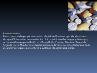 Las anfetaminas Fueron sintetizadas por primera vez entre la última década del siglo XIX y la primera del siglo XX. Los primeros experimentos clínicos se iniciaron hacia 1930, y desde 1935 se comercializó con gran difusión en el Reino Unido, Francia y Alemania. Durante la Segunda Guerra Mundial fue utilizada indiscriminadamente por todos los bandos, dado el carácter euforizante que contiene la sustancia y la agresividad otorga. 