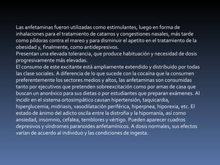 Las anfetaminas fueron utilizadas como estimulantes, luego en forma de inhalaciones para el tratamiento de catarros y congestiones nasales, más tarde como píldoras contra el mareo y para disminuir el apetito en el tratamiento de la obesidad y, finalmente, como antidepresivos. Presentan una elevada tolerancia, que produce habituación y necesidad de dosis progresivamente más elevadas. El consumo de este excitante está ampliamente extendido y distribuido por todas las clase sociales. A diferencia de lo que sucede con la cocaína que la consumen preferentemente los sectores medios y altos, las anfetaminas son consumidas tanto por ejecutivos que pretenden sobreexcitación como por amas de casa que buscan un anoréxico para sus dietas o por estudiantes que preparan exámenes. Al incidir en el sistema ortosimpático causan hipertensión, taquicardia, hiperglucemia, midriasis, vasodilatación periférica, hiperpnea, hiporexia, etc. El estado de ánimo del adicto oscila entre la distrofia y la hipomanía, así como ansiedad, insomnio, cefalea, temblores y vértigo. Pueden aparecer cuadros depresivos y síndromes paranoides anfetamínicos. A dosis normales, sus efectos varían de acuerdo al individuo y las condiciones de ingesta. 