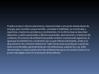 Pueden producir efectos placenteros, hiperactividad y sensación desbordante de energía, pero también causan temblor, ansiedad irritabilidad, ira inmotivada y repentina y trastornos amnésicos e incoherentes. En la última fase se describen depresión, cuadros paranoides y delirios paranoides, alucinaciones y trastornos de conducta. El consumo de anfetaminas puede conducir a actuaciones agresivas, al igual que los barbitúricos y el alcohol, por su gran efecto euforizante, unido a un descontrol en los instintos inhibitorios. Tales situaciones se producen cuando las dosis suministradas, generalmente por vía endovenosa, superan los 2 gr. Está demostrado un mayor potencial en las anfetaminas que en la cocaína, tanto en su punto más álgido como en la duración de los efectos. 