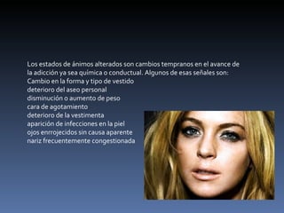 Los estados de ánimos alterados son cambios tempranos en el avance de la adicción ya sea química o conductual. Algunos de esas señales son: Cambio en la forma y tipo de vestido deterioro del aseo personal  disminución o aumento de peso  cara de agotamiento  deterioro de la vestimenta  aparición de infecciones en la piel  ojos enrrojecidos sin causa aparente  nariz frecuentemente congestionada  
