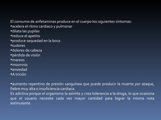 El consumo de anfetaminas produce en el cuerpo los siguientes síntomas: acelera el ritmo cardiaco y pulmonar  dilata las pupilas  reduce el apetito  produce sequedad en la boca  sudores  dolores de cabeza  pérdida de visión  mareos  insomnio  ansiedad  A trición  aumento repentino de presión sanguínea que puede producir la muerte por ataque, fiebre muy alta o insuficiencia cardiaca.  Es adictiva porque el organismo la asimila y crea tolerancia a la droga, lo que ocasiona que el usuario necesite cada vez mayor cantidad para lograr la misma nota estimulante. 