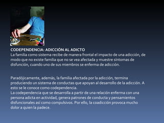 CODEPENDENCIA: ADICCIÓN AL ADICTO La familia como sistema recibe de manera frontal el impacto de una adicción, de modo que no existe familia que no se vea afectada y muestre síntomas de disfunción, cuando uno de sus miembros se enferma de adicción. Paradójicamente, además, la familia afectada por la adicción, termina produciendo un sistema de conductas que apoyan al desarrollo de la adicción. A esto se le conoce como codependencia.  La codependencia que se desarrolla a partir de una relación enferma con una persona adicta en actividad, genera patrones de conducta y pensamientos disfuncionales así como compulsivos. Por ello, la coadicción provoca mucho dolor a quien la padece. 