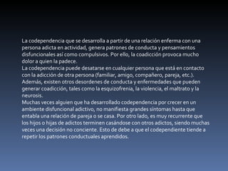 La codependencia que se desarrolla a partir de una relación enferma con una persona adicta en actividad, genera patrones de conducta y pensamientos disfuncionales así como compulsivos. Por ello, la coadicción provoca mucho dolor a quien la padece. La codependencia puede desatarse en cualquier persona que está en contacto con la adicción de otra persona (familiar, amigo, compañero, pareja, etc.). Además, existen otros desordenes de conducta y enfermedades que pueden generar coadicción, tales como la esquizofrenia, la violencia, el maltrato y la neurosis. Muchas veces alguien que ha desarrollado codependencia por crecer en un ambiente disfuncional adictivo, no manifiesta grandes síntomas hasta que entabla una relación de pareja o se casa. Por otro lado, es muy recurrente que los hijos o hijas de adictos terminen casándose con otros adictos, siendo muchas veces una decisión no conciente. Esto de debe a que el codependiente tiende a repetir los patrones conductuales aprendidos. 