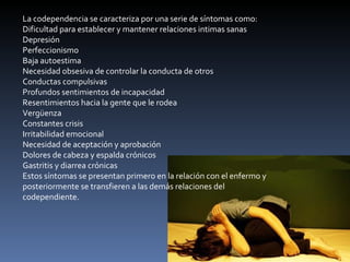 La codependencia se caracteriza por una serie de síntomas como: Dificultad para establecer y mantener relaciones intimas sanas Depresión Perfeccionismo Baja autoestima Necesidad obsesiva de controlar la conducta de otros Conductas compulsivas Profundos sentimientos de incapacidad Resentimientos hacia la gente que le rodea Vergüenza Constantes crisis Irritabilidad emocional Necesidad de aceptación y aprobación  Dolores de cabeza y espalda crónicos Gastritis y diarrea crónicas Estos síntomas se presentan primero en la relación con el enfermo y posteriormente se transfieren a las demás relaciones del codependiente. 
