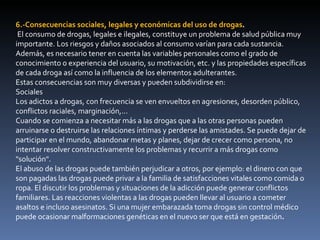 6.-Consecuencias sociales, legales y económicas del uso de drogas .  El consumo de drogas, legales e ilegales, constituye un problema de salud pública muy importante. Los riesgos y daños asociados al consumo varían para cada sustancia. Además, es necesario tener en cuenta las variables personales como el grado de conocimiento o experiencia del usuario, su motivación, etc. y las propiedades específicas de cada droga así como la influencia de los elementos adulterantes. Estas consecuencias son muy diversas y pueden subdividirse en: Sociales Los adictos a drogas, con frecuencia se ven envueltos en agresiones, desorden público, conflictos raciales, marginación,... Cuando se comienza a necesitar más a las drogas que a las otras personas pueden arruinarse o destruirse las relaciones íntimas y perderse las amistades. Se puede dejar de participar en el mundo, abandonar metas y planes, dejar de crecer como persona, no intentar resolver constructivamente los problemas y recurrir a más drogas como "solución". El abuso de las drogas puede también perjudicar a otros, por ejemplo: el dinero con que son pagadas las drogas puede privar a la familia de satisfacciones vitales como comida o ropa. El discutir los problemas y situaciones de la adicción puede generar conflictos familiares. Las reacciones violentas a las drogas pueden llevar al usuario a cometer asaltos e incluso asesinatos. Si una mujer embarazada toma drogas sin control médico puede ocasionar malformaciones genéticas en el nuevo ser que está en gestación . 