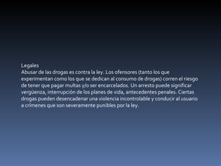 Legales Abusar de las drogas es contra la ley. Los ofensores (tanto los que experimentan como los que se dedican al consumo de drogas) corren el riesgo de tener que pagar multas y/o ser encarcelados. Un arresto puede significar vergüenza, interrupción de los planes de vida, antecedentes penales. Ciertas drogas pueden desencadenar una violencia incontrolable y conducir al usuario a crímenes que son severamente punibles por la ley. 