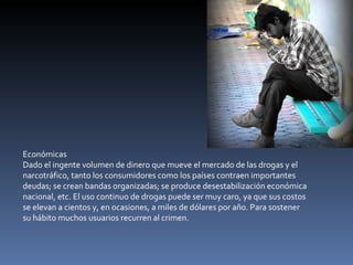 Económicas Dado el ingente volumen de dinero que mueve el mercado de las drogas y el narcotráfico, tanto los consumidores como los países contraen importantes deudas; se crean bandas organizadas; se produce desestabilización económica nacional, etc. El uso continuo de drogas puede ser muy caro, ya que sus costos se elevan a cientos y, en ocasiones, a miles de dólares por año. Para sostener su hábito muchos usuarios recurren al crimen. 