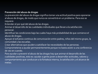 Prevención del abuso de drogas La prevención del abuso de drogas significa tomar una actitud positiva para oponerse al abuso de drogas, de modo que nunca se convertirá en un problema. Para eso se requiere: Entender el por qué del abuso de las drogas.  Animar el desarrollo de las cualidades individuales que llevan a la satisfacción personal.  Identificar las condiciones bajo las cuales haya más probabilidad de que comience el abuso de drogas.  Apoyar el esfuerzo continuo de comunicación entre padres, niños del mismo grupo, la comunidad y las escuelas.  Crear alternativas que ayuden a satisfacer las necesidades de las personas.  Comprometerse a ayudar permanentemente porque no basta asistir a una conferencia de vez en cuando.  Para ayudar a prevenir el abuso de las drogas hay que animar el desarrollo de las cualidades positivas, esto es: ayudar a gente joven a desarrollar actitudes, valores y comportamiento que conduzcan a la fortaleza interna, la satisfacción y el alcance de metas. 