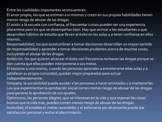 Entre las cualidades importantes se encuentran:  El amor propio, los que se estiman a si mismos y creen en sus propias habilidades tienen menos riesgo de abusar de las drogas.  El asistir a la escuela con confianza, el frecuentar cursos pueden ser una experiencia placentera para los que se desempeñan bien. Hay que animar a los estudiantes a que desarrollen hábitos de estudio que lleven al éxito en las aulas y a tener confianza en ellos mismos.  Responsabilidad, los que acostumbran a tomar decisiones desarrollan un mayor sentido de responsabilidad y aprender a tomar decisiones prudentes acerca de muchas cosas, incluyendo el abusar de las drogas.  Ambición, los que quieren alcanzar el éxito con frecuencia rechazan las drogas porque se dan cuenta que ellas pueden interponerse a sus metas.  El bastarse a uno mismo, cuando las personas aprenden a entretenerse ellas solas y a satisfacer su propia curiosidad, quedan mejor preparadas para actuar independientemente.  Simpatía, la sociabilidad puede ayudar a las personas a hacer amistades y a mantenerlas. Los que experimentan la aprobación social corren menos riesgo de abusar de las drogas para ganarse la aprobación de sus iguales.  Optimismo, las personas alegres, que se interesan en la vida y que esperan las cosas buenas que la vida trae, pueden corren menos riesgo de abusar de las drogas.  Asiduidad, el establecer metas razonables y el esforzarse por alcanzarlas puede dar satisfacción personal y evitar el aburrimiento.  