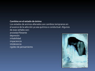 Cambios en el estado de ánimo Los estados de animos alterados son cambios tempranos en el avance de la adicción ya sea química o conductual. Algunos de esas señales son: ansiedad flotante  depresión  iriitabilidad  impaciencia  intolerancia  rigidez de pensamiento  