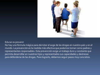 Educar es prevenir No hay una fórmula mágica para derrotar el auge de las drogas en nuestro país y en el mundo. La prevención es la medida más efectiva que podemos tomar como padres y representantes responsables. Esta prevención exige un trabajo duro y constante que permita desarrollar en nuestros hijos y representados sus capacidades y destrezas para defenderse de las drogas. Para lograrlo, debemos seguir pasos muy concretos. 