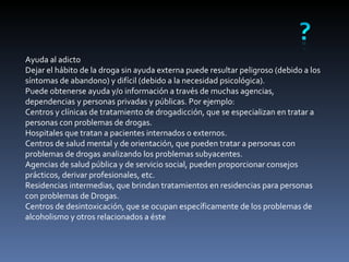 Ayuda al adicto Dejar el hábito de la droga sin ayuda externa puede resultar peligroso (debido a los síntomas de abandono) y difícil (debido a la necesidad psicológica). Puede obtenerse ayuda y/o información a través de muchas agencias, dependencias y personas privadas y públicas. Por ejemplo: Centros y clínicas de tratamiento de drogadicción, que se especializan en tratar a personas con problemas de drogas.  Hospitales que tratan a pacientes internados o externos.  Centros de salud mental y de orientación, que pueden tratar a personas con problemas de drogas analizando los problemas subyacentes.  Agencias de salud pública y de servicio social, pueden proporcionar consejos prácticos, derivar profesionales, etc.  Residencias intermedias, que brindan tratamientos en residencias para personas con problemas de Drogas.  Centros de desintoxicación, que se ocupan específicamente de los problemas de alcoholismo y otros relacionados a éste 