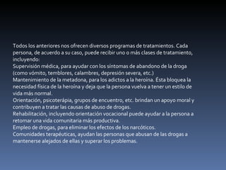 Todos los anteriores nos ofrecen diversos programas de tratamientos. Cada persona, de acuerdo a su caso, puede recibir uno o más clases de tratamiento, incluyendo: Supervisión médica, para ayudar con los síntomas de abandono de la droga (como vómito, temblores, calambres, depresión severa, etc.)  Mantenimiento de la metadona, para los adictos a la heroína. Ésta bloquea la necesidad física de la heroína y deja que la persona vuelva a tener un estilo de vida más normal.  Orientación, psicoterápia, grupos de encuentro, etc. brindan un apoyo moral y contribuyen a tratar las causas de abuso de drogas.  Rehabilitación, incluyendo orientación vocacional puede ayudar a la persona a retomar una vida comunitaria más productiva.  Empleo de drogas, para eliminar los efectos de los narcóticos.  Comunidades terapéuticas, ayudan las personas que abusan de las drogas a mantenerse alejados de ellas y superar los problemas.  