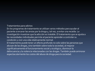 Tratamientos para adictos En los programas de tratamiento se utilizan varios métodos para ayudar al paciente a encarar las ansias por la droga y, tal vez, a evitar una recaída. La investigación muestran que la adicción es tratable. El tratamiento que se ajusta a las necesidades individuales permite al paciente aprender a controlar su condición y vivir una vida relativamente normal. El tratamiento puede tener un efecto profundo no solo sobre las personas que abusan de las drogas, sino también sobre toda la sociedad, al mejorar significativamente el funcionamiento social y sicológico, disminuir la delincuencia y la violencia relacionadas con las drogas. También puede aminorar espectacularmente los costos del abuso de droga para la sociedad. 