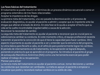 Las fases básicas del tratamiento El tratamiento se puede resumir en términos de un proceso dinámico secuencial o como un programa sistemático de tres fases relacionadas: . Aceptar la impotencia de las drogas . La primera meta del tratamiento, una vez pasada la desintoxicación y el proceso de evaluación diagnóstica, es ayudar al paciente a admitir y aceptar que es impotente ante las drogas que alteran el estado de ánimo. En esta fase se le ayuda a aceptar el hecho que su vida se ha vuelto incontrolable (ingobernable) a causa de la adicción. Reconocer la necesidad de cambio La segunda meta del tratamiento es ayudar al paciente a reconocer que es crucial para su sobrevivencia cambiar su conducta. En este momento crítico, el equipo profesional necesita transmitir al paciente la convicción de que el tiene la capacidad para hacer cambios. Otro aspecto importante es ayudar al paciente a ver y entender que la estructura del programa, la rutina básica para llevarlo a cabo, es el vehículo para posteriormente lograr los cambios. El período de internamiento es de tratamiento, la recuperación se logrará después, poniendo en práctica lo que se aprendió en el programa. Se introduce al paciente al grupo de autoayuda (Narcóticos Anónimos [NA]) como una herramienta esencial para poder realizar el trabajo de su recuperación. Planear para actuar La tercera meta del tratamiento es ayudar al paciente a actuar, tomar decisiones y cambiar las conductas que necesitan ser cambiadas. La meta es apoyar al paciente a empezar a visualizar que podrá y necesitará realizar cambios en su estilo de vida. 