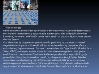 Tráfico de drogas Delito consistente en facilitar o promocionar el consumo ilícito ajeno de determinadas sustancias estupefacientes y adictivas que atentan contra la salud pública con fines lucrativos, aunque esta definición puede variar según las distintas legislaciones penales de cada Estado. Con el nombre de droga se designa en sentido genérico a toda sustancia mineral, vegetal o animal que se utiliza en la industria o en la medicina y que posee efectos estimulantes, depresores o narcóticos o, como establece la Organización Mundial de la Salud (OMS), a cualquier sustancia que, introducida en un organismo vivo, puede modificar una o varias de sus funciones. A efectos penales, el concepto de droga (a pesar de las diferentes formas de actuación en el organismo) engloba también las sustancias estupefacientes y psicotrópicas, naturales o sintéticas, cuyo consumo reiterado provoca la dependencia física u orgánica, así como el deseo irrefrenable de seguir consumiéndolas en mayores dosis a fin de evitar el síndrome de abstinencia. 