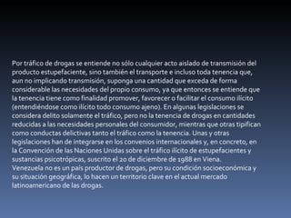 Por tráfico de drogas se entiende no sólo cualquier acto aislado de transmisión del producto estupefaciente, sino también el transporte e incluso toda tenencia que, aun no implicando transmisión, suponga una cantidad que exceda de forma considerable las necesidades del propio consumo, ya que entonces se entiende que la tenencia tiene como finalidad promover, favorecer o facilitar el consumo ilícito (entendiéndose como ilícito todo consumo ajeno). En algunas legislaciones se considera delito solamente el tráfico, pero no la tenencia de drogas en cantidades reducidas a las necesidades personales del consumidor, mientras que otras tipifican como conductas delictivas tanto el tráfico como la tenencia. Unas y otras legislaciones han de integrarse en los convenios internacionales y, en concreto, en la Convención de las Naciones Unidas sobre el tráfico ilícito de estupefacientes y sustancias psicotrópicas, suscrito el 20 de diciembre de 1988 en Viena. Venezuela no es un país productor de drogas, pero su condición socioeconómica y su situación geográfica, lo hacen un territorio clave en el actual mercado latinoamericano de las drogas. 