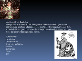 Legitimación de Capitales Es el proceso mediante el cual las organizaciones criminales logran darle apariencia de legalidad a todos aquellos capitales y bienes provenientes de la actividad ilícita, logrando a través de dicho proceso el ocultamiento del origen ilícito de los referidos capitales y bienes. Fundaciones Hospitales Universidades Empresas fantasma Bancos Gobiernos Clero etc. 