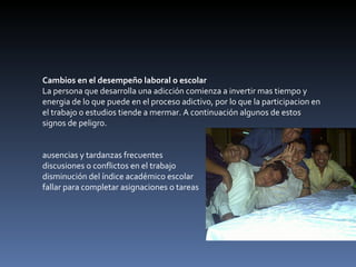 Cambios en el desempeño laboral o escolar La persona que desarrolla una adicción comienza a invertir mas tiempo y energia de lo que puede en el proceso adictivo, por lo que la participacion en el trabajo o estudios tiende a mermar. A continuación algunos de estos signos de peligro. ausencias y tardanzas frecuentes  discusiones o conflictos en el trabajo  disminución del índice académico escolar  fallar para completar asignaciones o tareas  