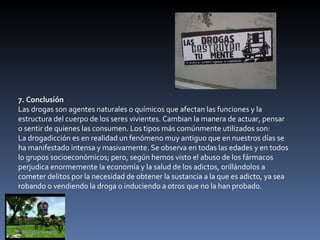 7. Conclusión Las drogas son agentes naturales o químicos que afectan las funciones y la estructura del cuerpo de los seres vivientes. Cambian la manera de actuar, pensar o sentir de quienes las consumen. Los tipos más comúnmente utilizados son: La drogadicción es en realidad un fenómeno muy antiguo que en nuestros días se ha manifestado intensa y masivamente. Se observa en todas las edades y en todos lo grupos socioeconómicos; pero, según hemos visto el abuso de los fármacos perjudica enormemente la economía y la salud de los adictos, orillándolos a cometer delitos por la necesidad de obtener la sustancia a la que es adicto, ya sea robando o vendiendo la droga o induciendo a otros que no la han probado. 