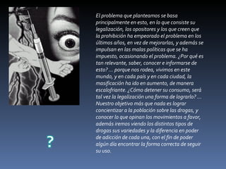 El problema que planteamos se basa principalmente en esto, en lo que consiste su legalización, los opositores y los que creen que la prohibición ha empeorado el problema en los últimos años, en vez de mejorarlas, y además se impulsan en las malas políticas que se ha impuesto, ocasionando el problema. ¿Por qué es tan relevante, saber, conocer e informarse de esto? … porque nos rodea, vivimos en este mundo, y en cada país y en cada ciudad, la masificación ha ido en aumento, de manera escalofriante. ¿Cómo detener su consumo, será tal vez la legalización una forma de lograrlo? … Nuestro objetivo más que nada es lograr concientizar a la población sobre las drogas, y conocer lo que opinan los movimientos a favor, además iremos viendo los distintos tipos de drogas sus variedades y la diferencia en poder de adicción de cada una, con el fin de poder algún día encontrar la forma correcta de seguir su uso. 