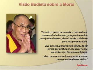 “De tudo o que vi nesta vida, o que mais me
surpreende é o homem, pois perde a saúde
para juntar dinheiro, depois perde o dinheiro
para recuperar a saúde.
Vive ansioso, pensando no futuro, de tal
forma que acaba por não viver nem o
presente, nem tampouco o futuro.
Vive como se nunca fosse morrer e morre
como se nunca tivesse vivido”
Dalai Lama

 