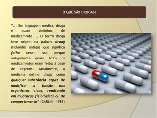 O QUE SÃO DROGAS?

“... Em linguagem médica, droga
é

quase

sinônimo

de

medicamento ... O termo droga
teve origem na palavra droog
(holandês antigo) que significa
folha

seca;

antigamente

isso
quase

porque
todos

os

medicamentos eram feitos à base
de

vegetais.

medicina

Atualmente,

define

droga

a

como

qualquer substância capaz de
modificar

a

função

organismos

vivos,

dos

resultando

em mudanças fisiológicas ou de
comportamento” (CARLINI, 1989)

 