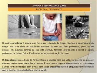 A DROGA E SEUS USUÁRIOS (OMS)
                                   PROBLEMA / DEPENDENTE




O usuário problema é aquele que faz o uso reiterado da droga. Não tem a dependência da
droga, mas uma série de problemas advindos do seu uso. Tem problemas, pelo uso de
drogas, em algumas esferas da sua vida afetiva, familiar, profissional e social e alguns
problemas de ordem física. E coloca-se sempre em situação de risco.


O dependente usa a droga de forma intensa e danosa para sua vida. Ele precisa da droga e
não tem nenhum controle sobre a mesma. É uma pessoa doente, que estabelece com a droga
a única forma de relação com a vida. Tem sérios problemas físicos e psíquicos e difícil relação
com a família, com o trabalho e com o social.
 