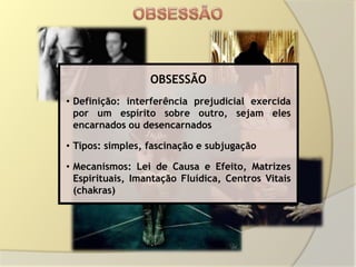 OBSESSÃO
• Definição: interferência prejudicial exercida
  por um espírito sobre outro, sejam eles
  encarnados ou desencarnados

• Tipos: simples, fascinação e subjugação

• Mecanismos: Lei de Causa e Efeito, Matrizes
  Espirituais, Imantação Fluídica, Centros Vitais
  (chakras)
 