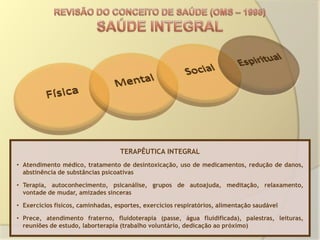 TERAPÊUTICA INTEGRAL
• Atendimento médico, tratamento de desintoxicação, uso de medicamentos, redução de danos,
  abstinência de substâncias psicoativas

• Terapia, autoconhecimento, psicanálise, grupos de autoajuda, meditação, relaxamento,
  vontade de mudar, amizades sinceras

• Exercícios físicos, caminhadas, esportes, exercícios respiratórios, alimentação saudável

• Prece, atendimento fraterno, fluidoterapia (passe, água fluidificada), palestras, leituras,
  reuniões de estudo, laborterapia (trabalho voluntário, dedicação ao próximo)
 