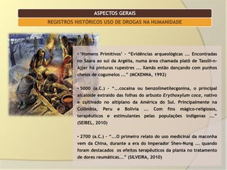 ASPECTOS GERAIS
REGISTROS HISTÓRICOS USO DE DROGAS NA HUMANIDADE




          • „Homens Primitivos‟ – “Evidências arqueológicas ... Encontradas
          no Saara ao sul da Argélia, numa área chamada platô de Tassili-n-
          Ajjer há pinturas rupestres ... Xamãs estão dançando com punhos
          cheios de cogumelos ...” (MCKENNA, 1992)


          • 5000 (a.C.) – “...cocaína ou benzoilmetilecgonina, o principal
          alcalóide extraído das folhas do arbusto Erythoxylum coca, nativo
          e cultivado no altiplano da América do Sul. Principalmente na
          Colômbia,   Peru   e   Bolívia   ...   Com   fins   mágico-religiosos,
          terapêuticos e estimulantes pelas populações indígenas ...”
          (SEIBEL, 2010)


          • 2700 (a.C.) – “...O primeiro relato do uso medicinal da maconha
          vem da China, durante a era do Imperador Shen-Nung ... quando
          foram destacados os efeitos terapêuticos da planta no tratamento
          de dores reumáticas...” (SILVEIRA, 2010)
 
