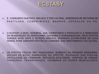    É CONSUMIDO INJETADO, INALADO, E POR VIA ORAL. APRESENTA-SE EM FORMA DE
    PA S T I L H A S , C O M P R I M I D O S , B A R R A S , C Á P S U L A S O U P Ó .




   O ECSTASY, A NÍVEL CEREBRAL, AGE AUMENTANDO A PRODUÇÃO E A DIMINUIÇÃO
    DA REABSORÇÃO DA SEROTONINA, DOPAMINA E NORADRENALINA. SEUS EFEITOS
    SURGEM APÓS VINTE E SETENTA MINUTOS, ATINGINDO ESTABILIDADE EM DUAS
    HORAS, PODE AGRUPAR EFEITOS DA CANNABIS, DAS ANFETAMINAS E DO ÁLCOOL.




   OS EFEITOS FÍSICOS SÃO TAQUICARDIA, AUMENTO DA PRESSÃO SANGUÍNEA,
    SECURA DA BOCA, DIMINUIÇÃO DO APETITE, DILATAÇÃO DAS PUPILAS,
    DIFICULDADE EM CAMINHAR, REFLEXOS EXALTADOS, VONTADE DE URINAR,
    TREMORES, TRANSPIRAÇÃO, CÂIMBRAS OU DORES MUSCULARES.
 