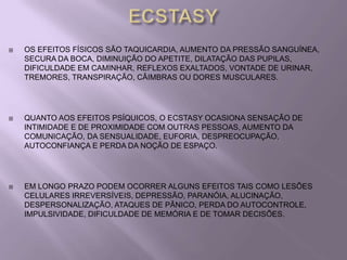    OS EFEITOS FÍSICOS SÃO TAQUICARDIA, AUMENTO DA PRESSÃO SANGUÍNEA,
    SECURA DA BOCA, DIMINUIÇÃO DO APETITE, DILATAÇÃO DAS PUPILAS,
    DIFICULDADE EM CAMINHAR, REFLEXOS EXALTADOS, VONTADE DE URINAR,
    TREMORES, TRANSPIRAÇÃO, CÂIMBRAS OU DORES MUSCULARES.




   QUANTO AOS EFEITOS PSÍQUICOS, O ECSTASY OCASIONA SENSAÇÃO DE
    INTIMIDADE E DE PROXIMIDADE COM OUTRAS PESSOAS, AUMENTO DA
    COMUNICAÇÃO, DA SENSUALIDADE, EUFORIA, DESPREOCUPAÇÃO,
    AUTOCONFIANÇA E PERDA DA NOÇÃO DE ESPAÇO.




   EM LONGO PRAZO PODEM OCORRER ALGUNS EFEITOS TAIS COMO LESÕES
    CELULARES IRREVERSÍVEIS, DEPRESSÃO, PARANÓIA, ALUCINAÇÃO,
    DESPERSONALIZAÇÃO, ATAQUES DE PÂNICO, PERDA DO AUTOCONTROLE,
    IMPULSIVIDADE, DIFICULDADE DE MEMÓRIA E DE TOMAR DECISÕES.
 