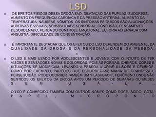    OS EFEITOS FÍSICOS DESSA DROGA SÃO: DILATAÇÃO DAS PUPILAS, SUDORESE,
    AUMENTO DA FREQÜÊNCIA CARDÍACA E DA PRESSÃO ARTERIAL, AUMENTO DA
    TEMPERATURA, NÁUSEAS, VÔMITOS. OS SINTOMAS PSÍQUICOS SÃO ALUCINAÇÕES
    AUDITIVAS E VISUAIS, SENSIBILIDADE SENSORIAL, CONFUSÃO, PENSAMENTO
    DESORDENADO, PERDA DO CONTROLE EMOCIONAL, EUFORIA ALTERNADA COM
    ANGÚSTIA, DIFICULDADE DE CONCENTRAÇÃO.

   É IMPORTANTE DESTACAR QUE OS EFEITOS DO LSD DEPENDEM DO AMBIENTE, DA
    QUALIDADE DA DROGA E DA PERSONALIDADE DA PESSOA.
                                    

   O LSD É MAIS USADO POR ADOLESCENTES E JOVENS, COM O INTUITO DE TER
    VISÕES E SENSAÇÕES NOVAS E COLORIDAS, POIS AS FORMAS, CHEIROS, CORES E
    SITUAÇÕES SE MODIFICAM, LEVANDO A PESSOA A CRIAR ILUSÕES E DELÍRIOS,
    COMO POR EXEMPLO, PAREDES QUE ESCORREGAM, MANIA DE GRANDEZA E
    PERSEGUIÇÃO. PODE OCORRER TAMBÉM UM “FLASHBACK”, FENÔMENO ONDE SÃO
    SENTIDOS OS EFEITOS DA DROGA APÓS UM PERÍODO DE SEMANAS OU MESES
    S      E      M             U     S       Á      -      L      A      .

    O LSD É CONHECIDO TAMBÉM COM OUTROS NOMES COMO DOCE, ÁCIDO, GOTA,
    P   A    P  E   L   ,      M   I  C   R   O   P   O   N    T   O
 