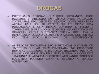    INTITULAMOS “DROGA” QUALQUER SUBSTÂNCIA E/OU
    INGREDIENTE UTILIZADO EM LABORATÓRIOS, FARMÁCIAS,
    TINTURARIAS, ETC., DESDE UM PEQUENO COMPRIMIDO PARA
    ALIVIAR UMA DOR DE CABEÇA OU ATÉ MESMO UMA
    INFLAMAÇÃO, É UMA DROGA. CONTUDO, O TERMO É
    COMUMENTE EMPREGADO A PRODUTOS ALUCINÓGENOS OU
    QUALQUER OUTRA SUBSTÂNCIA TÓXICA QUE LEVA À
    DEPENDÊNCIA COMO O CIGARRO, E O ÁLCOOL, QUE POR SUA
    VEZ    TÊM    SIDO     SINÔNIMO   DE  ENTORPECENTE.


   AS DROGAS PSICOATIVAS SÃO SUBSTÂNCIAS NATURAIS OU
    SINTÉTICAS QUE AO SEREM PENETRADAS NO ORGANISMO
    HUMANO, INDEPENDENTE DA FORMA (INGERIDA, INJETADA,
    INALADA OU ABSORVIDA PELA PELE), ENTRAM NA CORRENTE
    SANGUÍNEA E ATINGEM O CÉREBRO ALTERANDO TODO SEU
    EQUILÍBRIO, PODENDO LEVAR O USUÁRIO A REAÇÕES
    AGRESSIVAS.
 