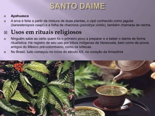    Ayahuasca
   A erva é feita a partir da mistura de duas plantas, o cipó conhecido como jagube
    (banesteriopsis caapi) e a folha de chacrona (psicotrya viridis), também chamada de rainha.

   Usos em rituais religiosos
   Ninguém sabe ao certo quem foi o primeiro povo a preparar e a beber o daime de forma
    ritualística. Há registro de seu uso por tribos indígenas da Venezuela, bem como de povos
    antigos do México pré-colombiano, como os toltecas.
   No Brasil, tudo começou no início do século XX, no coração da Amazônia
 