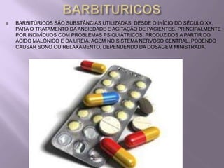    BARBITÚRICOS SÃO SUBSTÂNCIAS UTILIZADAS, DESDE O INÍCIO DO SÉCULO XX,
    PARA O TRATAMENTO DA ANSIEDADE E AGITAÇÃO DE PACIENTES, PRINCIPALMENTE
    POR INDIVÍDUOS COM PROBLEMAS PSIQUIÁTRICOS. PRODUZIDOS A PARTIR DO
    ÁCIDO MALÔNICO E DA UREIA, AGEM NO SISTEMA NERVOSO CENTRAL, PODENDO
    CAUSAR SONO OU RELAXAMENTO, DEPENDENDO DA DOSAGEM MINISTRADA.
 